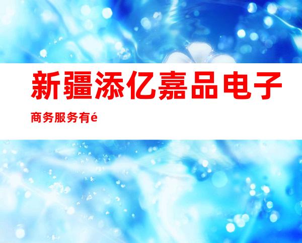新疆添亿嘉品电子商务服务有限公司